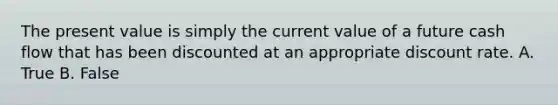 The present value is simply the current value of a future cash flow that has been discounted at an appropriate discount rate. A. True B. False