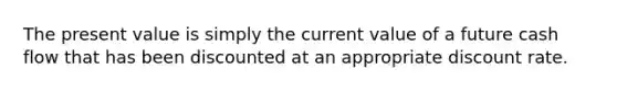 The present value is simply the current value of a future cash flow that has been discounted at an appropriate discount rate.