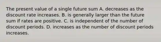 The present value of a single future sum A. decreases as the discount rate increases. B. is generally larger than the future sum if rates are positive. C. is independent of the number of discount periods. D. increases as the number of discount periods increases.