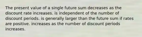 The present value of a single future sum decreases as the discount rate increases. is independent of the number of discount periods. is generally larger than the future sum if rates are positive. increases as the number of discount periods increases.