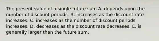 The present value of a single future sum A. depends upon the number of discount periods. B. increases as the discount rate increases. C. increases as the number of discount periods increases. D. decreases as the discount rate decreases. E. is generally larger than the future sum.