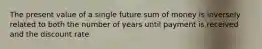 The present value of a single future sum of money is inversely related to both the number of years until payment is received and the discount rate