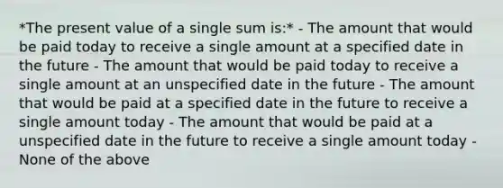 *The present value of a single sum is:* - The amount that would be paid today to receive a single amount at a specified date in the future - The amount that would be paid today to receive a single amount at an unspecified date in the future - The amount that would be paid at a specified date in the future to receive a single amount today - The amount that would be paid at a unspecified date in the future to receive a single amount today - None of the above