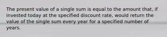 The present value of a single sum is equal to the amount that, if invested today at the specified discount rate, would return the value of the single sum every year for a specified number of years.