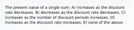 The present value of a single sum: A) increases as the discount rate decreases. B) decreases as the discount rate decreases. C) increases as the number of discount periods increases. D) increases as the discount rate increases. E) none of the above.