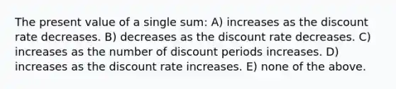 The present value of a single sum: A) increases as the discount rate decreases. B) decreases as the discount rate decreases. C) increases as the number of discount periods increases. D) increases as the discount rate increases. E) none of the above.