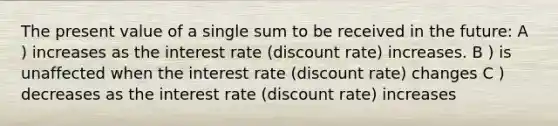 The present value of a single sum to be received in the future: A ) increases as the interest rate (discount rate) increases. B ) is unaffected when the interest rate (discount rate) changes C ) decreases as the interest rate (discount rate) increases