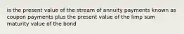 is the present value of the stream of annuity payments known as coupon payments plus the present value of the limp sum maturity value of the bond