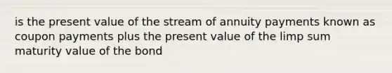 is the present value of the stream of annuity payments known as coupon payments plus the present value of the limp sum maturity value of the bond