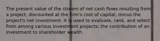 The present value of the stream of net cash flows resulting from a project, discounted at the firm's cost of capital, minus the project's net investment. It is used to evaluate, rank, and select from among various investment projects; the contribution of an investment to shareholder wealth.