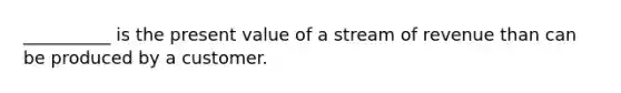 __________ is the present value of a stream of revenue than can be produced by a customer.