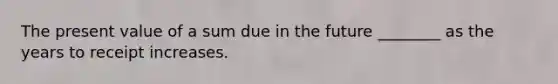 The present value of a sum due in the future ________ as the years to receipt increases.