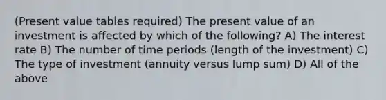 (Present value tables required) The present value of an investment is affected by which of the following? A) The interest rate B) The number of time periods (length of the investment) C) The type of investment (annuity versus lump sum) D) All of the above