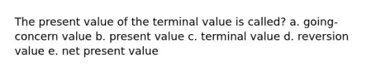 The present value of the terminal value is called? a. going-concern value b. present value c. terminal value d. reversion value e. net present value