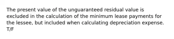 The present value of the unguaranteed residual value is excluded in the calculation of the minimum lease payments for the lessee, but included when calculating depreciation expense. T/F