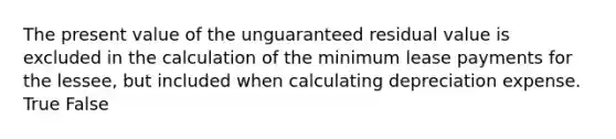 The present value of the unguaranteed residual value is excluded in the calculation of the minimum lease payments for the lessee, but included when calculating depreciation expense. True False