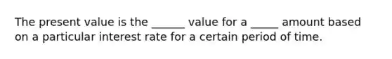 The present value is the ______ value for a _____ amount based on a particular interest rate for a certain period of time.