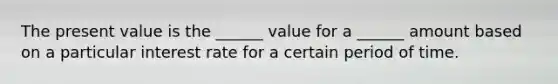 The present value is the ______ value for a ______ amount based on a particular interest rate for a certain period of time.