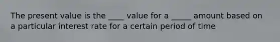 The present value is the ____ value for a _____ amount based on a particular interest rate for a certain period of time