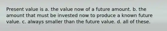 Present value is a. the value now of a future amount. b. the amount that must be invested now to produce a known future value. c. always smaller than the future value. d. all of these.