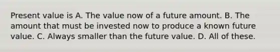 Present value is A. The value now of a future amount. B. The amount that must be invested now to produce a known future value. C. Always smaller than the future value. D. All of these.