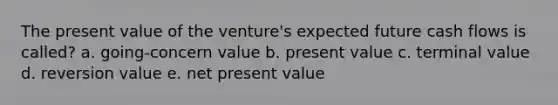 The present value of the venture's expected future cash flows is called? a. going-concern value b. present value c. terminal value d. reversion value e. net present value