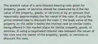 The present value of a zero-interest-bearing note given for property, goods, or services should be measured by A the fair value of the property, goods, or services or by an amount that reasonably approximates the fair value of the note. B using the prime interest rate to discount the note. C the book value of the property on the seller's books the interest rate on similar notes being offered in the market place for similar property, goods, or services. D using a negotiated interest rate between the issuer of the note and the owner of the property, goods, or services to discount the note.