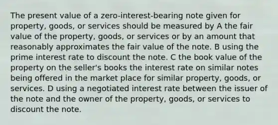 The present value of a zero-interest-bearing note given for property, goods, or services should be measured by A the fair value of the property, goods, or services or by an amount that reasonably approximates the fair value of the note. B using the prime interest rate to discount the note. C the book value of the property on the seller's books the interest rate on similar notes being offered in the market place for similar property, goods, or services. D using a negotiated interest rate between the issuer of the note and the owner of the property, goods, or services to discount the note.