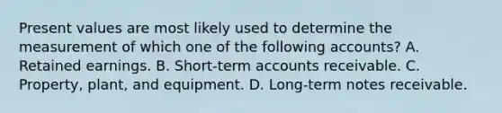 Present values are most likely used to determine the measurement of which one of the following accounts? A. Retained earnings. B. Short-term accounts receivable. C. Property, plant, and equipment. D. Long-term notes receivable.