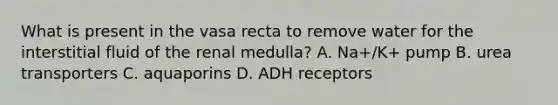 What is present in the vasa recta to remove water for the interstitial fluid of the renal medulla? A. Na+/K+ pump B. urea transporters C. aquaporins D. ADH receptors