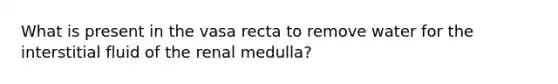 What is present in the vasa recta to remove water for the interstitial fluid of the renal medulla?