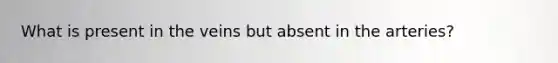 What is present in the veins but absent in the arteries?