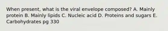 When present, what is the viral envelope composed? A. Mainly protein B. Mainly lipids C. Nucleic acid D. Proteins and sugars E. Carbohydrates pg 330