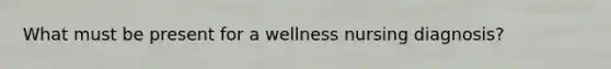 What must be present for a wellness nursing diagnosis?