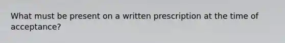 What must be present on a written prescription at the time of acceptance?