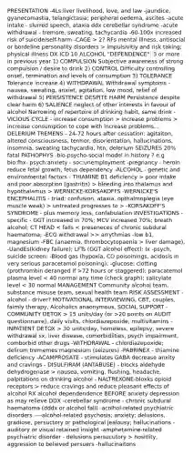 PRESENTATION -4Ls:liver livelihood, love, and law -jaundice, gyanecomastia, telangictasia; peripheral oedema, ascites -acute intake - slurred speech, ataxia ddx cerebellar syndrome -acute withdrawal - tremore, sweating, tachycardia -60-100x increased risk of suicide/self-harm -CAGE > 2? RFs mental illness, antisocial or bordeline personality disorders > impulsivitiy and risk taking; physical illness DX ICD 10 ALCOHOL "DEPENDENCE": 3 or more in previous year 1) COMPULSION Subjective awareness of strong compulsion / desire to drink 2) CONTROL Difficulty controlling onset, termination and levels of consumption 3) TOLERANCE Tolerance increase 4) WITHDRAWAL Withdrawal symptoms - nausea, sweating, anxiet, agitation, low mood, relief of withdrawal 5) PERSISTENCE DESPITE HARM Persistence despite clear harm 6) SALIENCE neglect of other interests in favour of alcohol Narrowing of repertoire of drinking habit, same drink -VICIOUS CYCLE - increase consumption > increase problems > increase consumption to cope with increase problems... DELERIUM TREMENS - 24-72 hours after cessation: agitaiton, altered consciousness, termor, disorientation, hallucinations, insomnia, sweating tachycardia, htn; delerium SEIZURES 20% fatal PATHOPHYS -bio-psycho-social model in history ? e.g bio:fhx- psych:anxiety - soc:unemployment -pregnancy - heroin reduce fetal growth, fetus dependency -ALCOHOL - genetic and environmental factors - THIAMINE B1 deficiency > poor intake and poor absorption (gastritis) > bleeding into thalamus and hypothalamus > WERNICKE-KORSAKOFFS -WERNICKE'S ENCEPHALITIS - triad: confusion, ataxia, opthalmoplegia (eye muscle weak) > untreated progresses to > -KORSAKOFF'S SYNDROME - plus memory loss, confabulation INVESTIGATIONS - specific - GGT increased in 70%; MCV increased 70%; breath alcohol; CT HEAD > arrythmias -low b1, magnesium -FBC (anaemia, thrombocytopaenia > liver damage), -UandEs(kidney failure); LFTs (GGT alcohol effect); Ix -psych, suicide screen: -Blood gas (hypoxia, CO poisoinings, acidosis in very serious paracetamol poisoning); -glucose; clotting (prothrombin deranged if >72 hours or staggered); paracatemol plasma level 15 units/day (or >20 points on AUDIT questionnaire), daily visits, chlordiazepoxide, multivitamins -INPATIENT DETOX > 30 units/day, homeless, epilepsy, severe withdrawal sx, liver disease, comorbidiities, psych impairment, comborbid other drugs -WITHDRAWAL - chlordiazepoxide; delirum trememes magnesium (seizures) -PABRINEX - thiamine deficiency -ACAMPROSATE - stimulates GABA decrease anxity and cravings - DISULFIRAM (ANTABUSE) - blocks aldehyde dehydrogenase > nausea, vomiting, flushing, headache, palpitations on drinking alcohol - NALTREXONE-bloxks opioid receptors > reduce cravings and reduce pleasant effects of alcohol RX alcohol dependendence BEFORE anxiety depression as may relieve DDX -cerebellar syndrome - chronic subdural haematoma (dddx or alcohol fall) -acolhol-related psychiatric disorders ----alcohol-related psychosis; anxiety; delusions, gradiose, persuctory or pathological jealousy; hallucinations - auditory or visual retained insight -amphetamine-related psychiatric disorder - delusions persucutory > hositlity, aggression to believed persuers -hallucinaitons