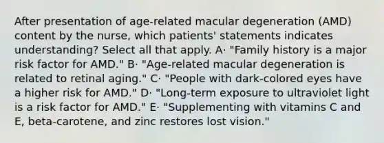 After presentation of age-related macular degeneration (AMD) content by the nurse, which patients' statements indicates understanding? Select all that apply. A· "Family history is a major risk factor for AMD." B· "Age-related macular degeneration is related to retinal aging." C· "People with dark-colored eyes have a higher risk for AMD." D· "Long-term exposure to ultraviolet light is a risk factor for AMD." E· "Supplementing with vitamins C and E, beta-carotene, and zinc restores lost vision."