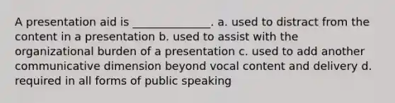 A presentation aid is ______________. a. used to distract from the content in a presentation b. used to assist with the organizational burden of a presentation c. used to add another communicative dimension beyond vocal content and delivery d. required in all forms of public speaking