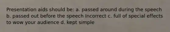 Presentation aids should be: a. passed around during the speech b. passed out before the speech Incorrect c. full of special effects to wow your audience d. kept simple