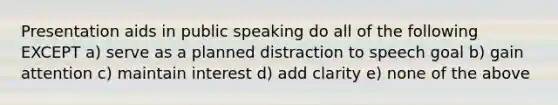 Presentation aids in public speaking do all of the following EXCEPT a) serve as a planned distraction to speech goal b) gain attention c) maintain interest d) add clarity e) none of the above