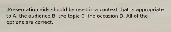 .Presentation aids should be used in a context that is appropriate to A. the audience B. the topic C. the occasion D. All of the options are correct.