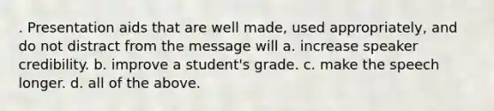 . Presentation aids that are well made, used appropriately, and do not distract from the message will a. increase speaker credibility. b. improve a student's grade. c. make the speech longer. d. all of the above.