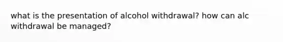 what is the presentation of alcohol withdrawal? how can alc withdrawal be managed?