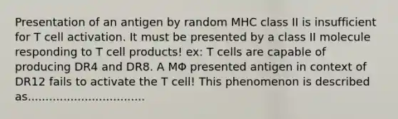 Presentation of an antigen by random MHC class II is insufficient for T cell activation. It must be presented by a class II molecule responding to T cell products! ex: T cells are capable of producing DR4 and DR8. A MΦ presented antigen in context of DR12 fails to activate the T cell! This phenomenon is described as.................................