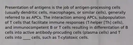 Presentation of antigens is the job of antigen-processing cells (usually dendritic cells, macrophages, or similar cells), generally referred to as APCs. The interaction among APCs, subpopulation of T cells that facilitate immune responses (T-helper [Th] cells), and immunocompetent B or T cells resulting in differentation of B cells into active antibody-procuding cells (plasma cells) and T cells into ____ cells, such as T-cytotoxic cells.