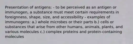 Presentation of antigens: - to be perceived as an antigen or immunogen, a substance must meet certain requirements in foreignness, shape, size, and accessibility - examples of immunogens: a.) whole microbes or their parts b.) cells or substances that arise from other humans, animals, plants, and various molecules c.) complex proteins and protein-containing molecules