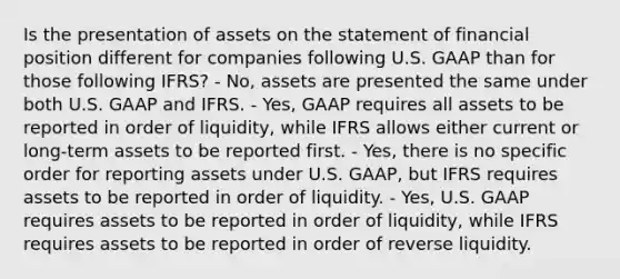 Is the presentation of assets on the statement of financial position different for companies following U.S. GAAP than for those following IFRS? - No, assets are presented the same under both U.S. GAAP and IFRS. - Yes, GAAP requires all assets to be reported in order of liquidity, while IFRS allows either current or long-term assets to be reported first. - Yes, there is no specific order for reporting assets under U.S. GAAP, but IFRS requires assets to be reported in order of liquidity. - Yes, U.S. GAAP requires assets to be reported in order of liquidity, while IFRS requires assets to be reported in order of reverse liquidity.