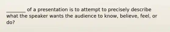 ________ of a presentation is to attempt to precisely describe what the speaker wants the audience to know, believe, feel, or do?