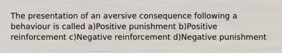 The presentation of an aversive consequence following a behaviour is called a)Positive punishment b)Positive reinforcement c)Negative reinforcement d)Negative punishment