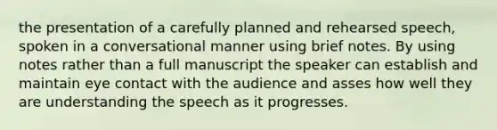 the presentation of a carefully planned and rehearsed speech, spoken in a conversational manner using brief notes. By using notes rather than a full manuscript the speaker can establish and maintain eye contact with the audience and asses how well they are understanding the speech as it progresses.